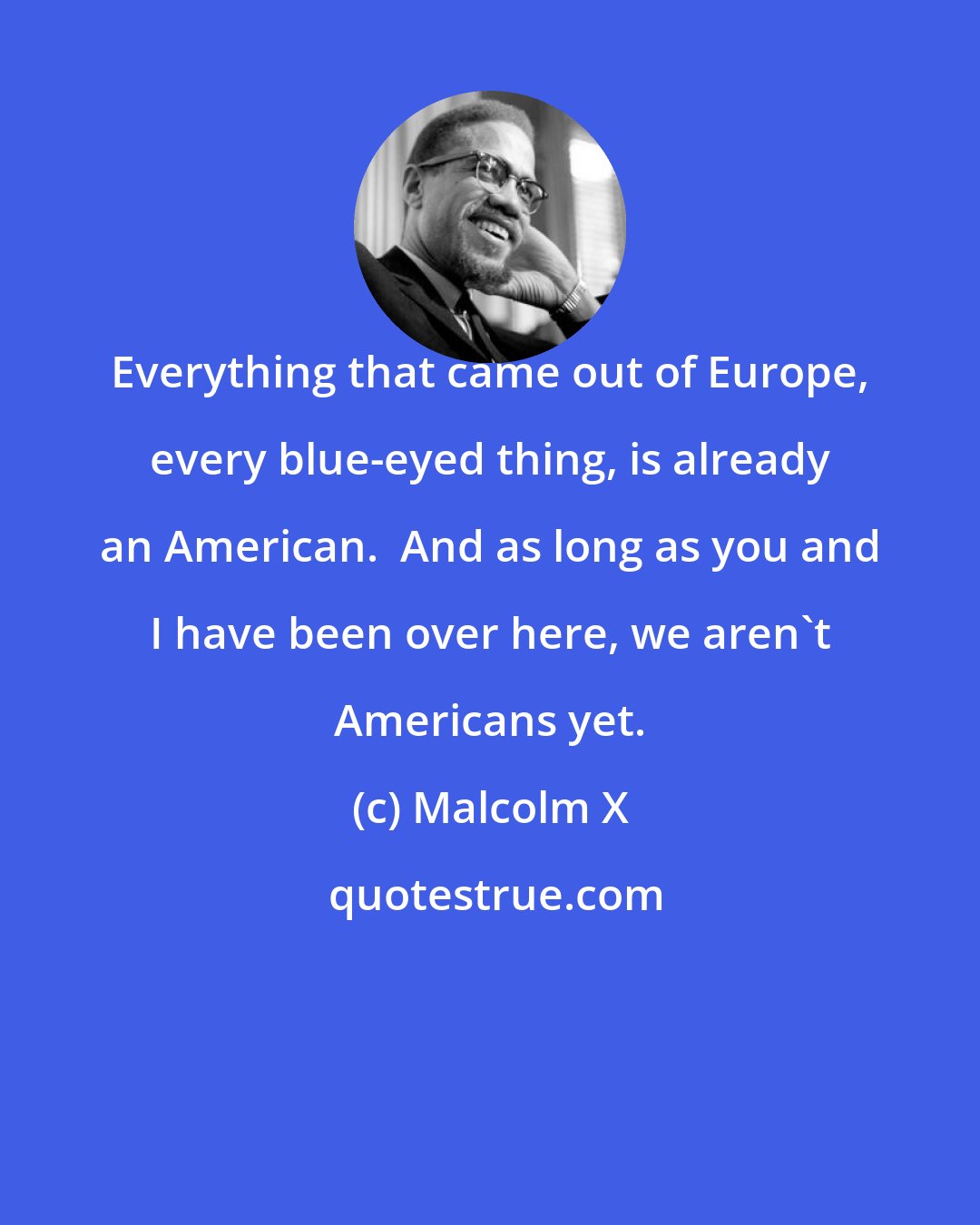 Malcolm X: Everything that came out of Europe, every blue-eyed thing, is already an American.  And as long as you and I have been over here, we aren't Americans yet.