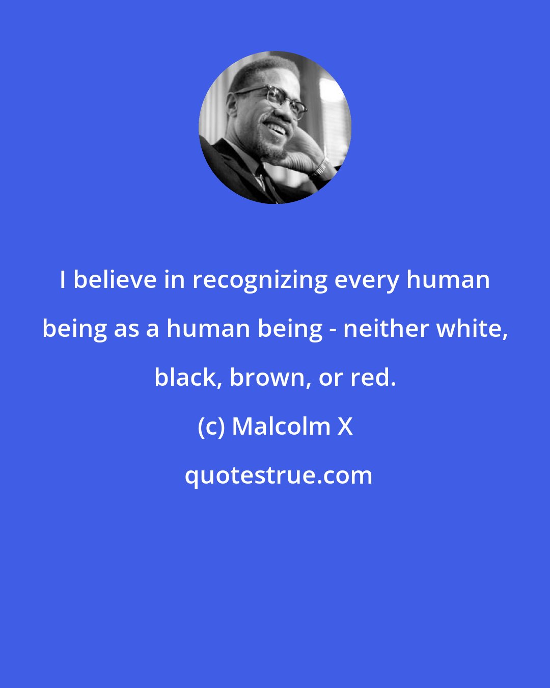 Malcolm X: I believe in recognizing every human being as a human being - neither white, black, brown, or red.