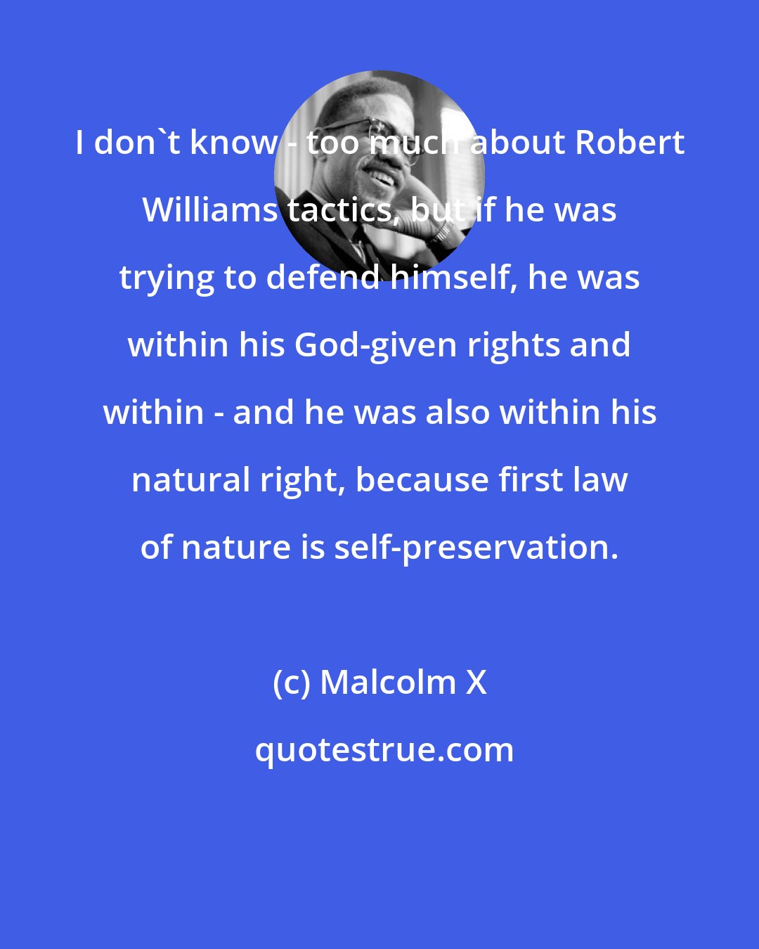 Malcolm X: I don't know - too much about Robert Williams tactics, but if he was trying to defend himself, he was within his God-given rights and within - and he was also within his natural right, because first law of nature is self-preservation.