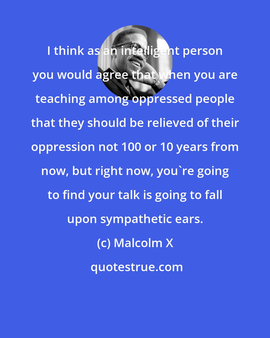 Malcolm X: I think as an intelligent person you would agree that when you are teaching among oppressed people that they should be relieved of their oppression not 100 or 10 years from now, but right now, you're going to find your talk is going to fall upon sympathetic ears.