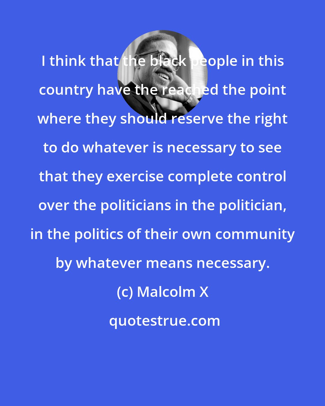 Malcolm X: I think that the black people in this country have the reached the point where they should reserve the right to do whatever is necessary to see that they exercise complete control over the politicians in the politician, in the politics of their own community by whatever means necessary.