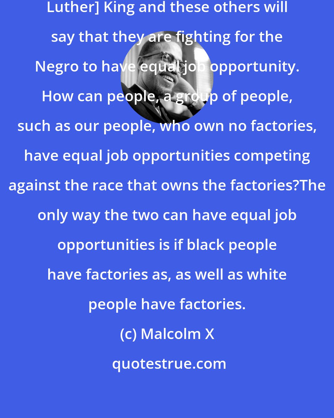 Malcolm X: If I may add, for instance, [Martin Luther] King and these others will say that they are fighting for the Negro to have equal job opportunity. How can people, a group of people, such as our people, who own no factories, have equal job opportunities competing against the race that owns the factories?The only way the two can have equal job opportunities is if black people have factories as, as well as white people have factories.