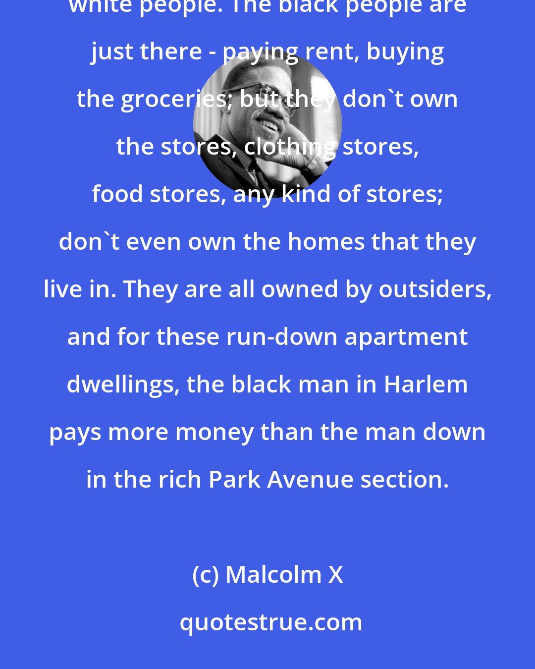 Malcolm X: In Harlem, for instance, all of the stores are owned by white people, all of the buildings are owned by white people. The black people are just there - paying rent, buying the groceries; but they don't own the stores, clothing stores, food stores, any kind of stores; don't even own the homes that they live in. They are all owned by outsiders, and for these run-down apartment dwellings, the black man in Harlem pays more money than the man down in the rich Park Avenue section.