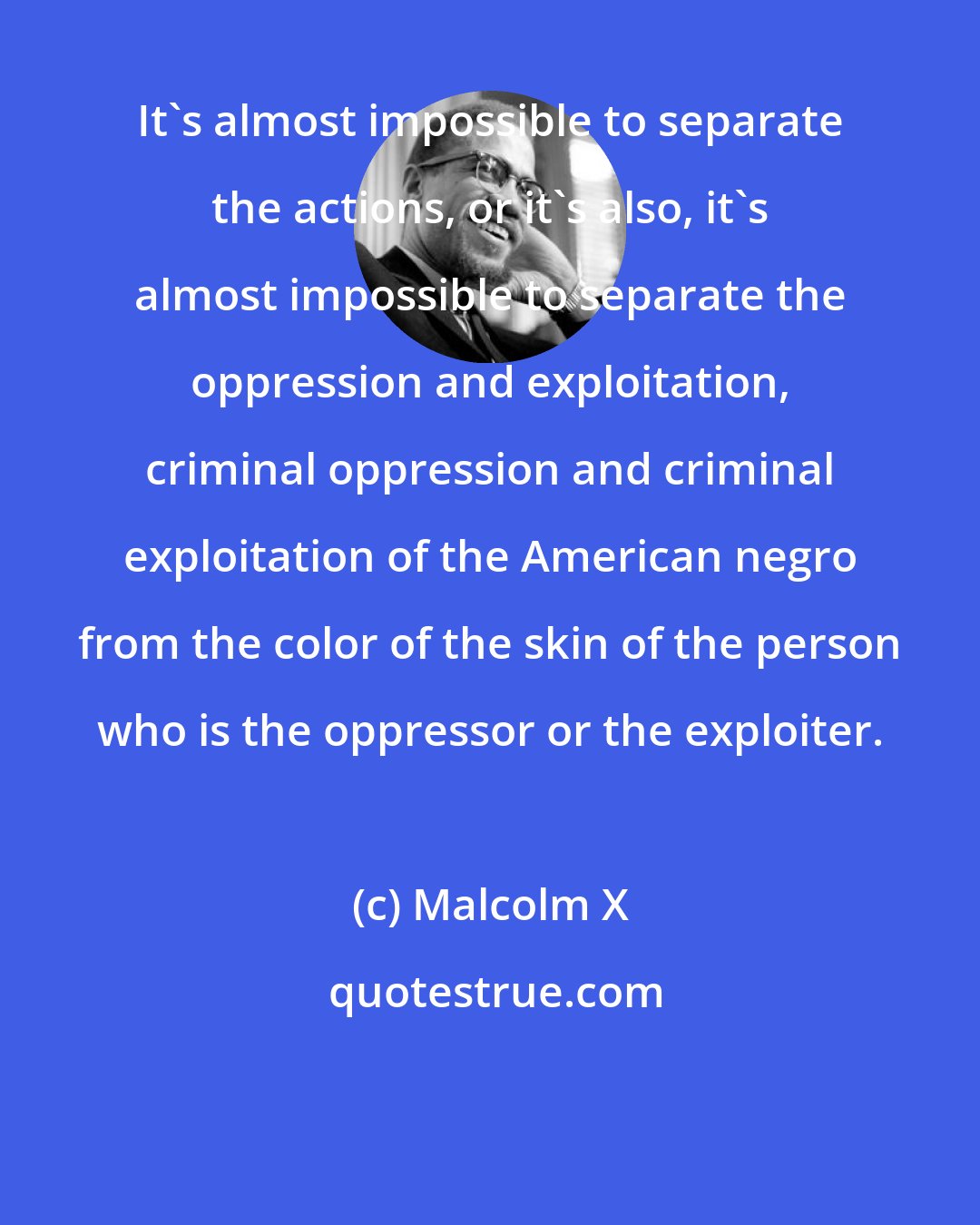 Malcolm X: It's almost impossible to separate the actions, or it's also, it's almost impossible to separate the oppression and exploitation, criminal oppression and criminal exploitation of the American negro from the color of the skin of the person who is the oppressor or the exploiter.