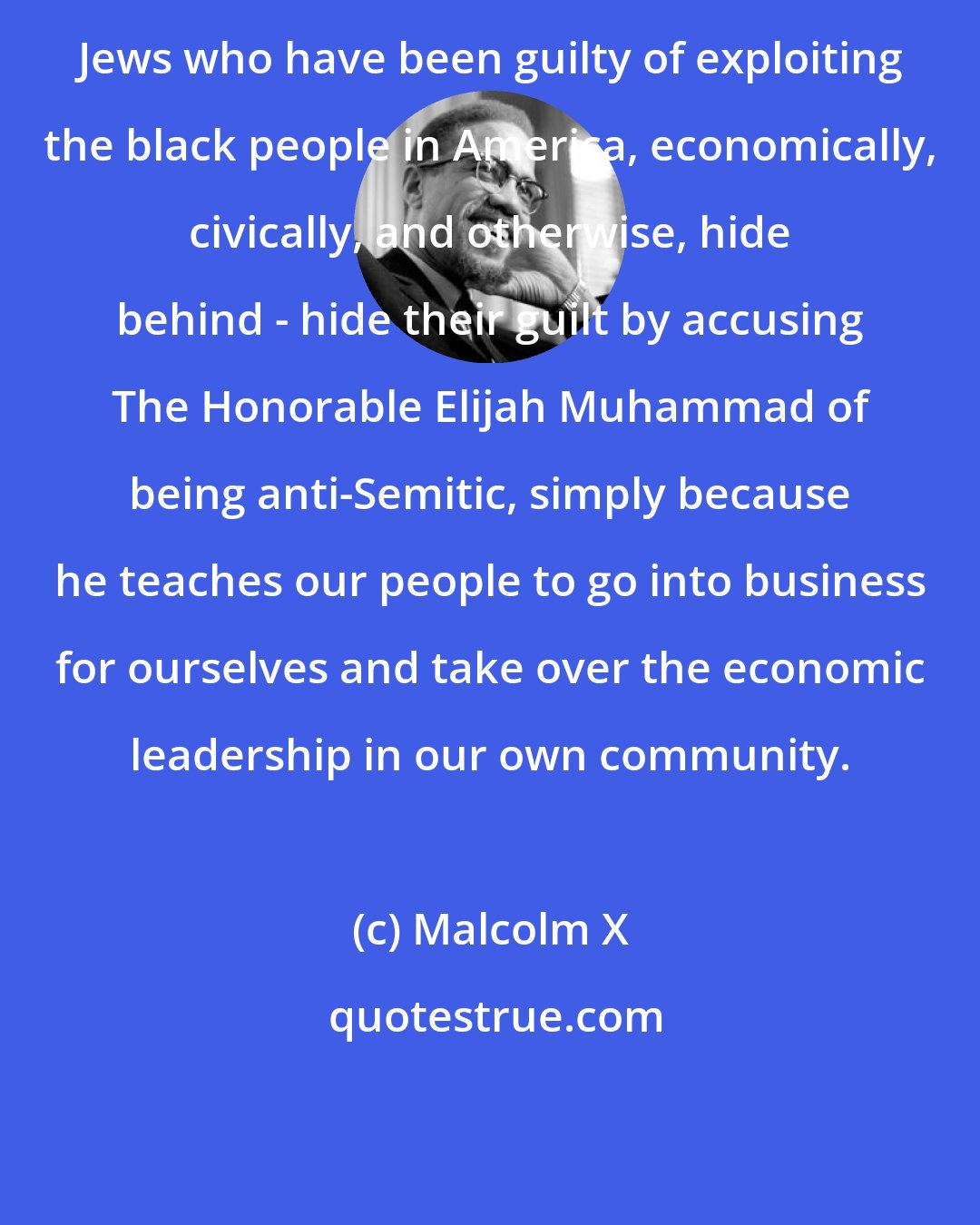 Malcolm X: Jews who have been guilty of exploiting the black people in America, economically, civically, and otherwise, hide behind - hide their guilt by accusing The Honorable Elijah Muhammad of being anti-Semitic, simply because he teaches our people to go into business for ourselves and take over the economic leadership in our own community.