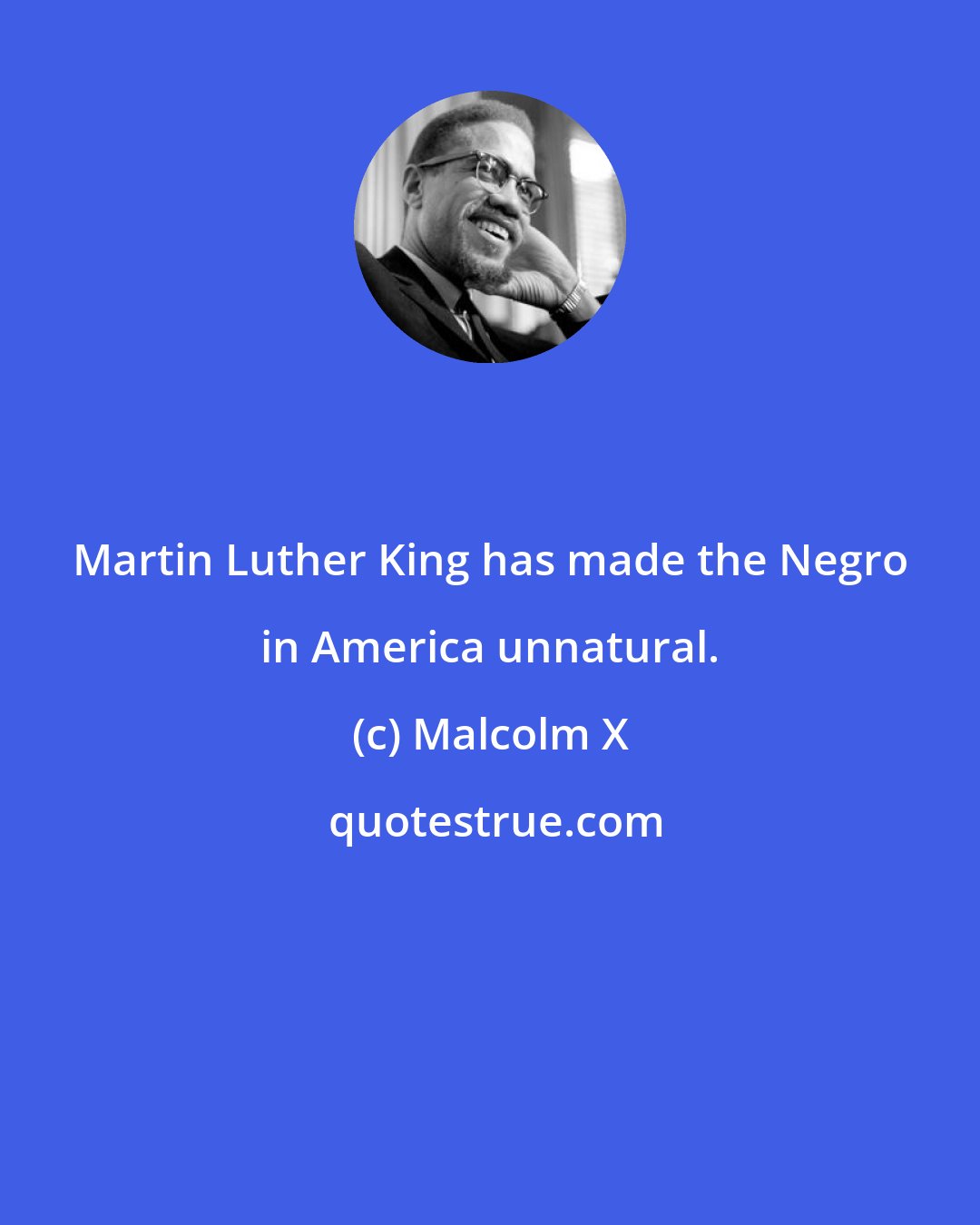 Malcolm X: Martin Luther King has made the Negro in America unnatural.