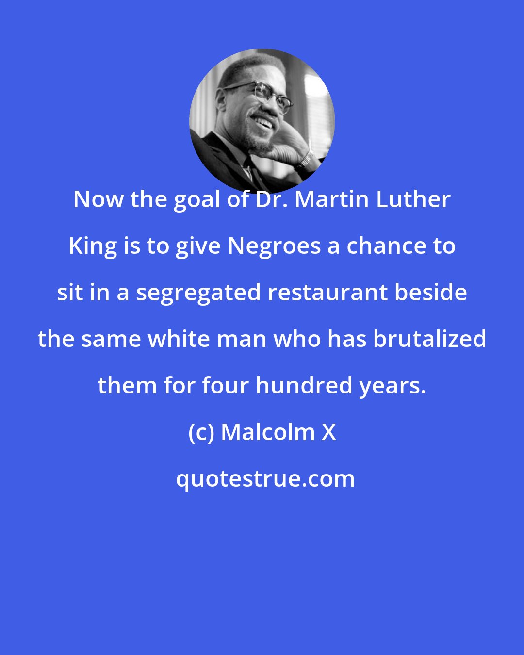 Malcolm X: Now the goal of Dr. Martin Luther King is to give Negroes a chance to sit in a segregated restaurant beside the same white man who has brutalized them for four hundred years.