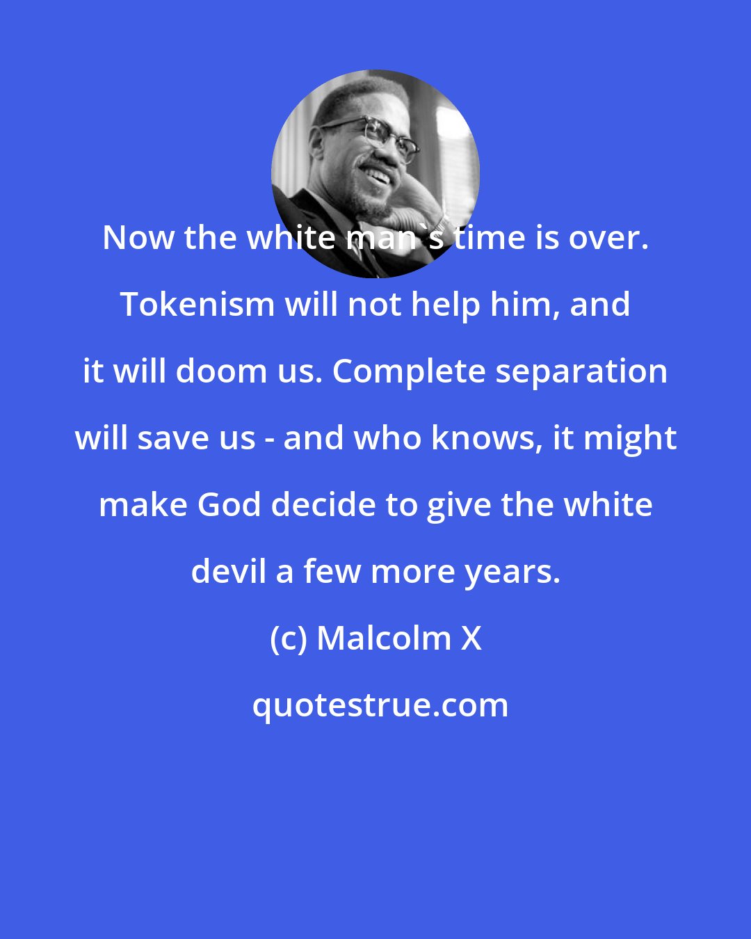 Malcolm X: Now the white man's time is over. Tokenism will not help him, and it will doom us. Complete separation will save us - and who knows, it might make God decide to give the white devil a few more years.