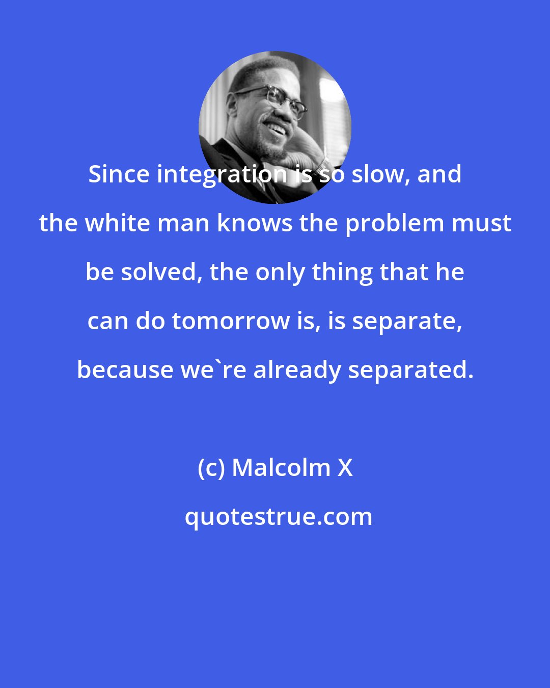 Malcolm X: Since integration is so slow, and the white man knows the problem must be solved, the only thing that he can do tomorrow is, is separate, because we're already separated.