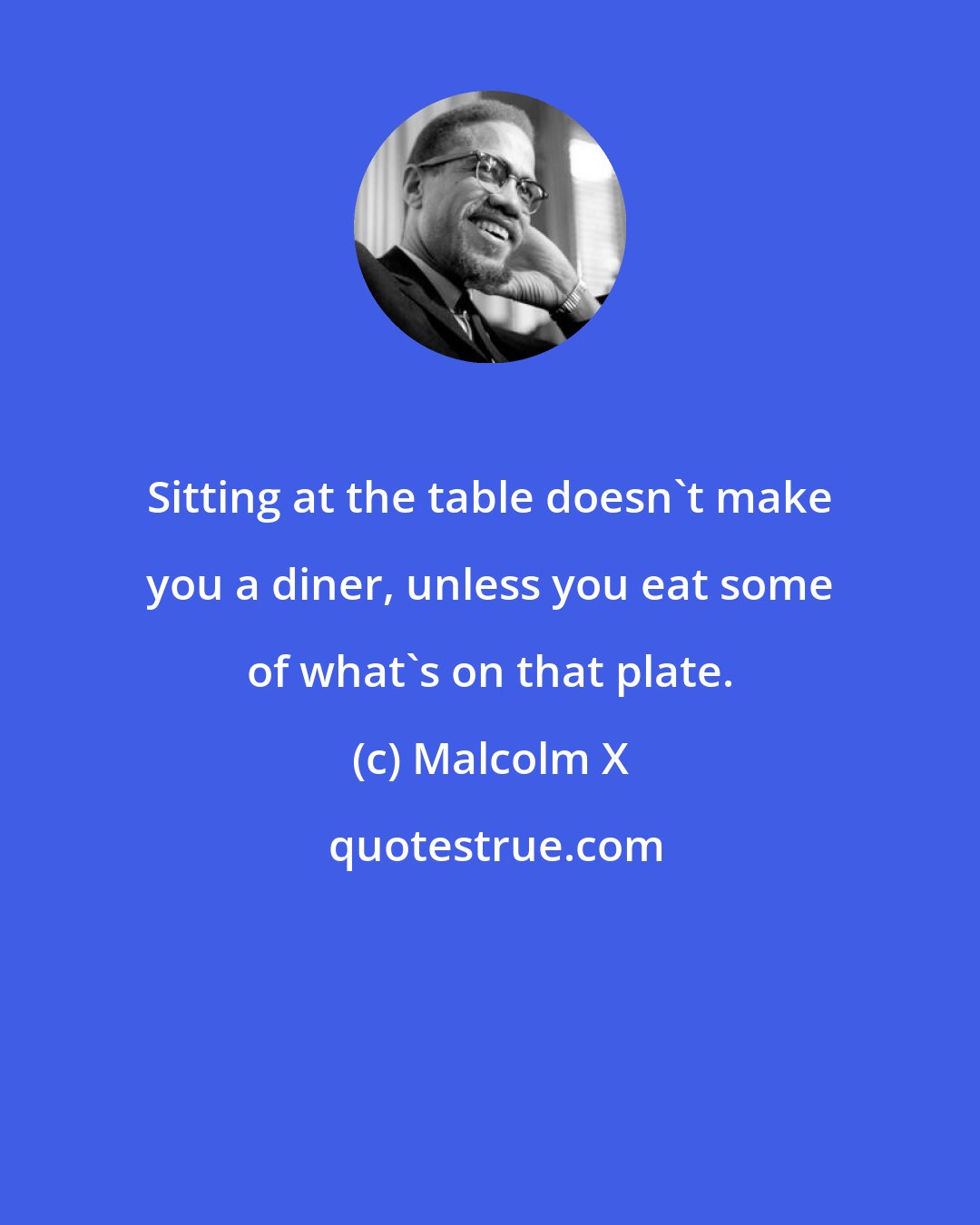 Malcolm X: Sitting at the table doesn't make you a diner, unless you eat some of what's on that plate.