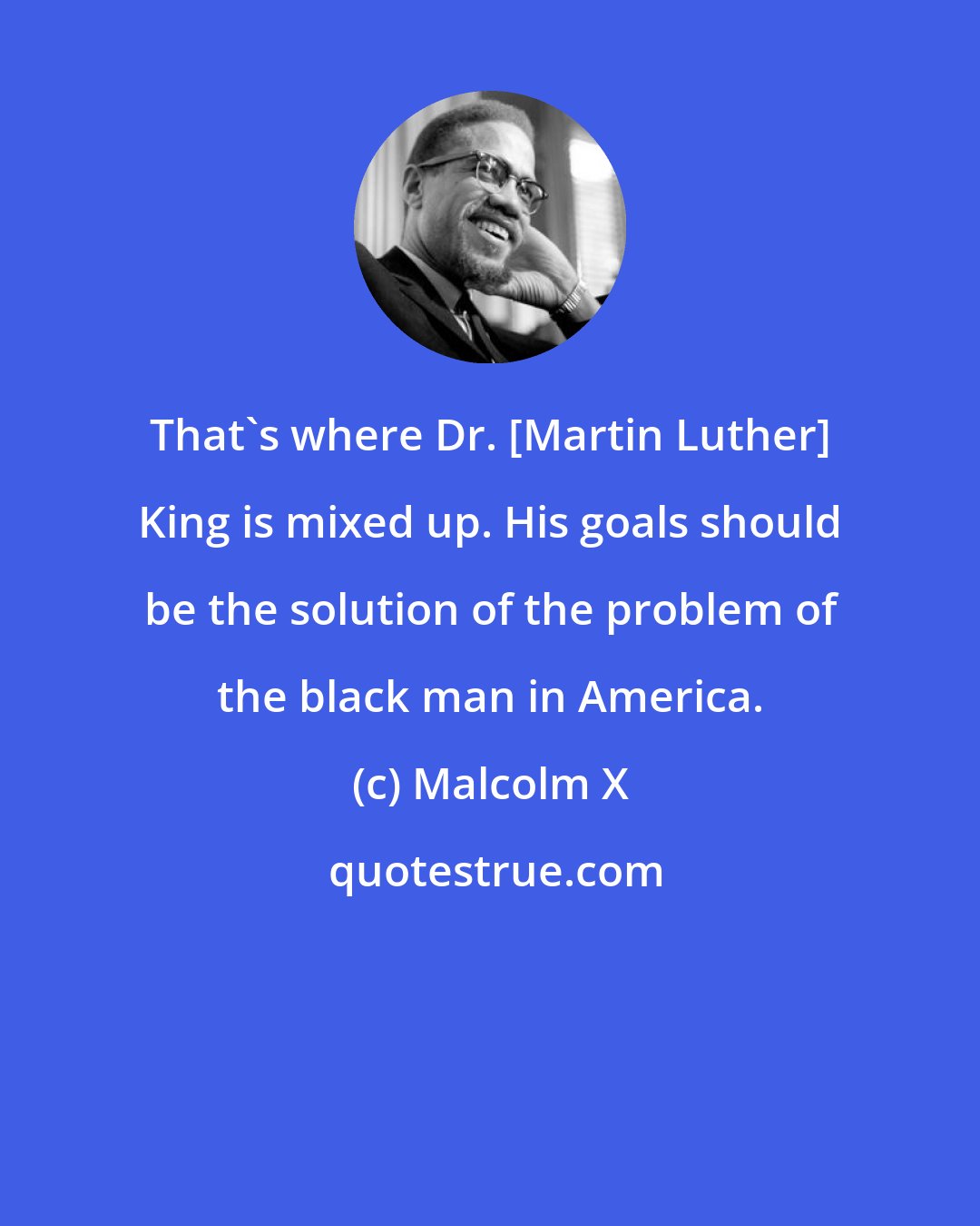 Malcolm X: That's where Dr. [Martin Luther] King is mixed up. His goals should be the solution of the problem of the black man in America.