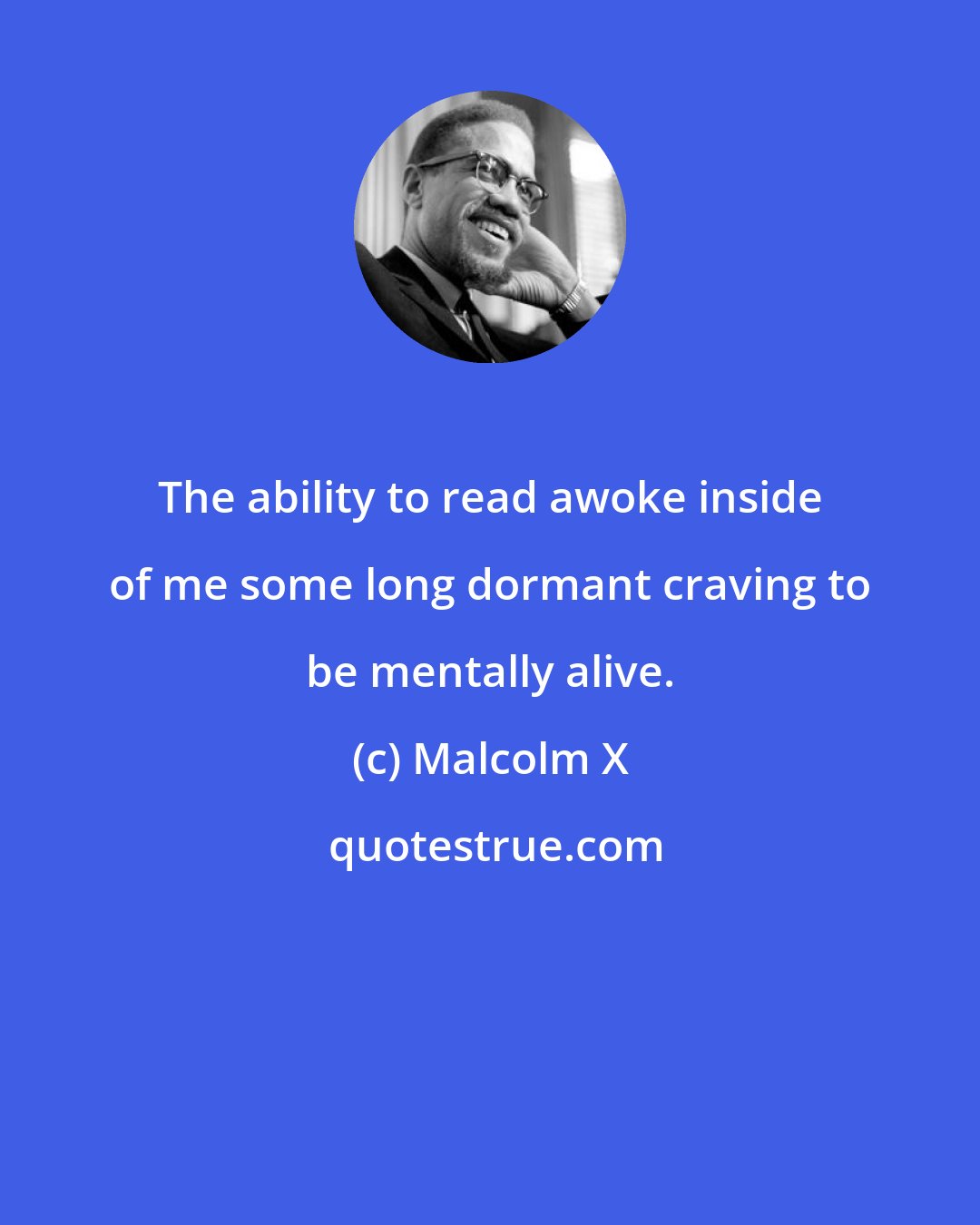 Malcolm X: The ability to read awoke inside of me some long dormant craving to be mentally alive.