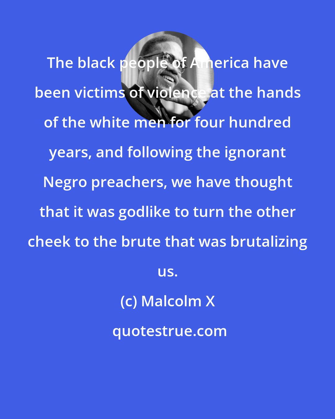 Malcolm X: The black people of America have been victims of violence at the hands of the white men for four hundred years, and following the ignorant Negro preachers, we have thought that it was godlike to turn the other cheek to the brute that was brutalizing us.