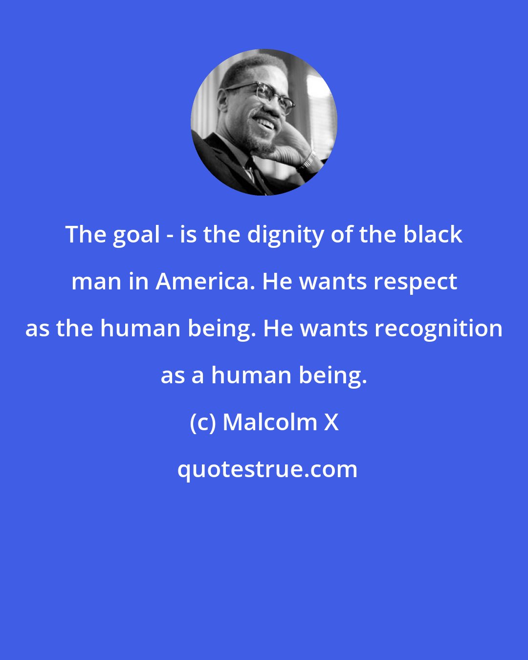 Malcolm X: The goal - is the dignity of the black man in America. He wants respect as the human being. He wants recognition as a human being.