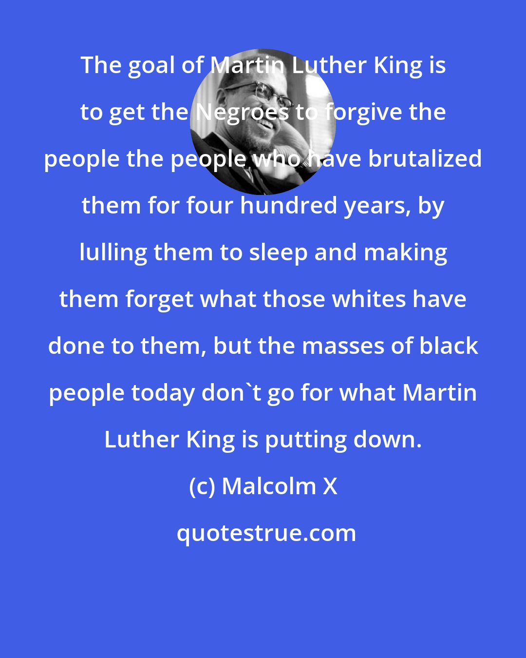 Malcolm X: The goal of Martin Luther King is to get the Negroes to forgive the people the people who have brutalized them for four hundred years, by lulling them to sleep and making them forget what those whites have done to them, but the masses of black people today don't go for what Martin Luther King is putting down.