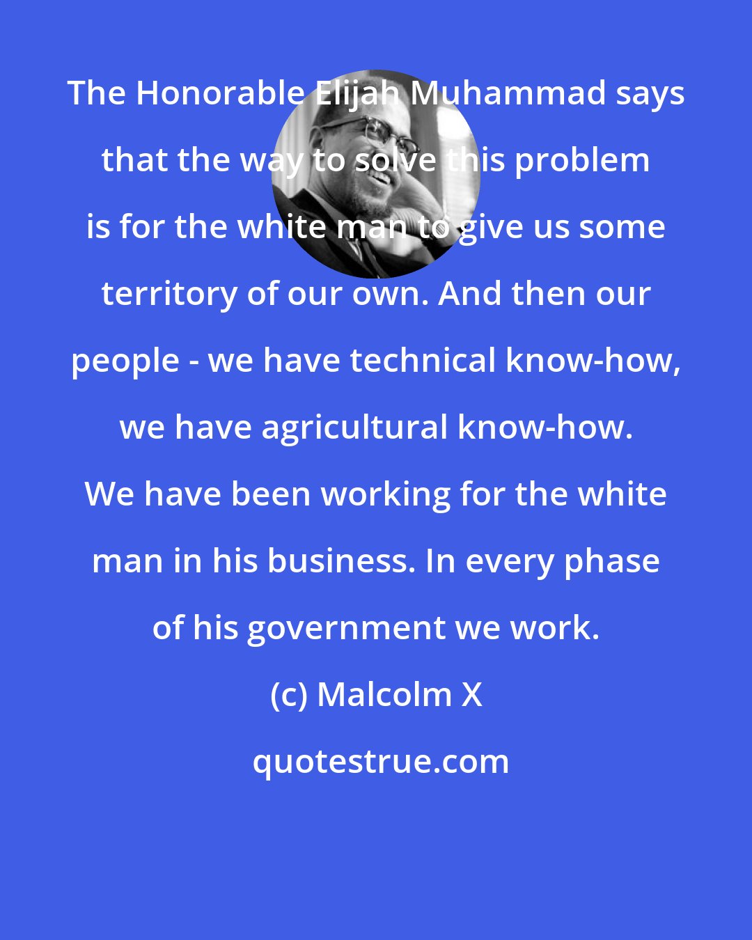 Malcolm X: The Honorable Elijah Muhammad says that the way to solve this problem is for the white man to give us some territory of our own. And then our people - we have technical know-how, we have agricultural know-how. We have been working for the white man in his business. In every phase of his government we work.