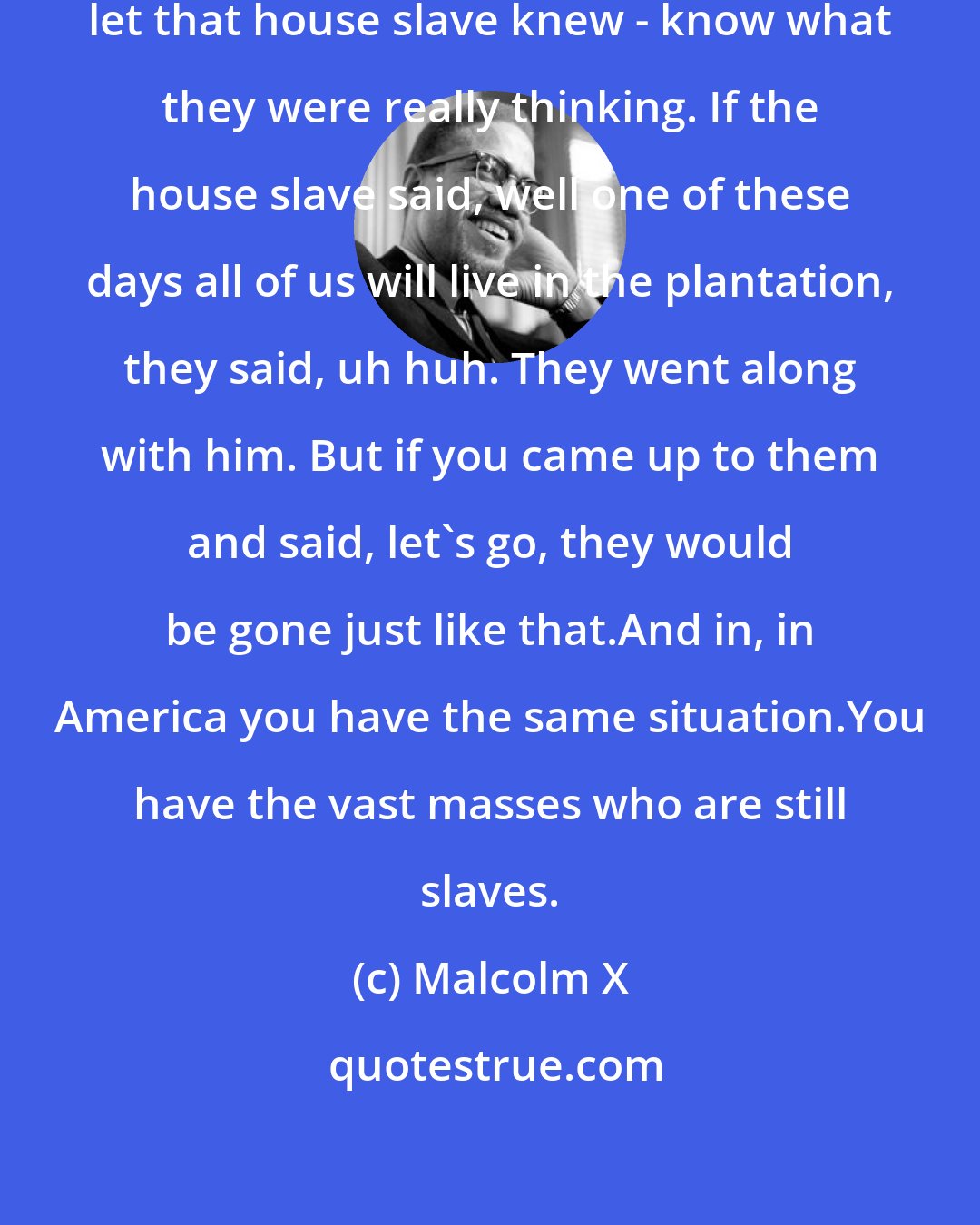 Malcolm X: The other slaves in the field never let that house slave knew - know what they were really thinking. If the house slave said, well one of these days all of us will live in the plantation, they said, uh huh. They went along with him. But if you came up to them and said, let's go, they would be gone just like that.And in, in America you have the same situation.You have the vast masses who are still slaves.