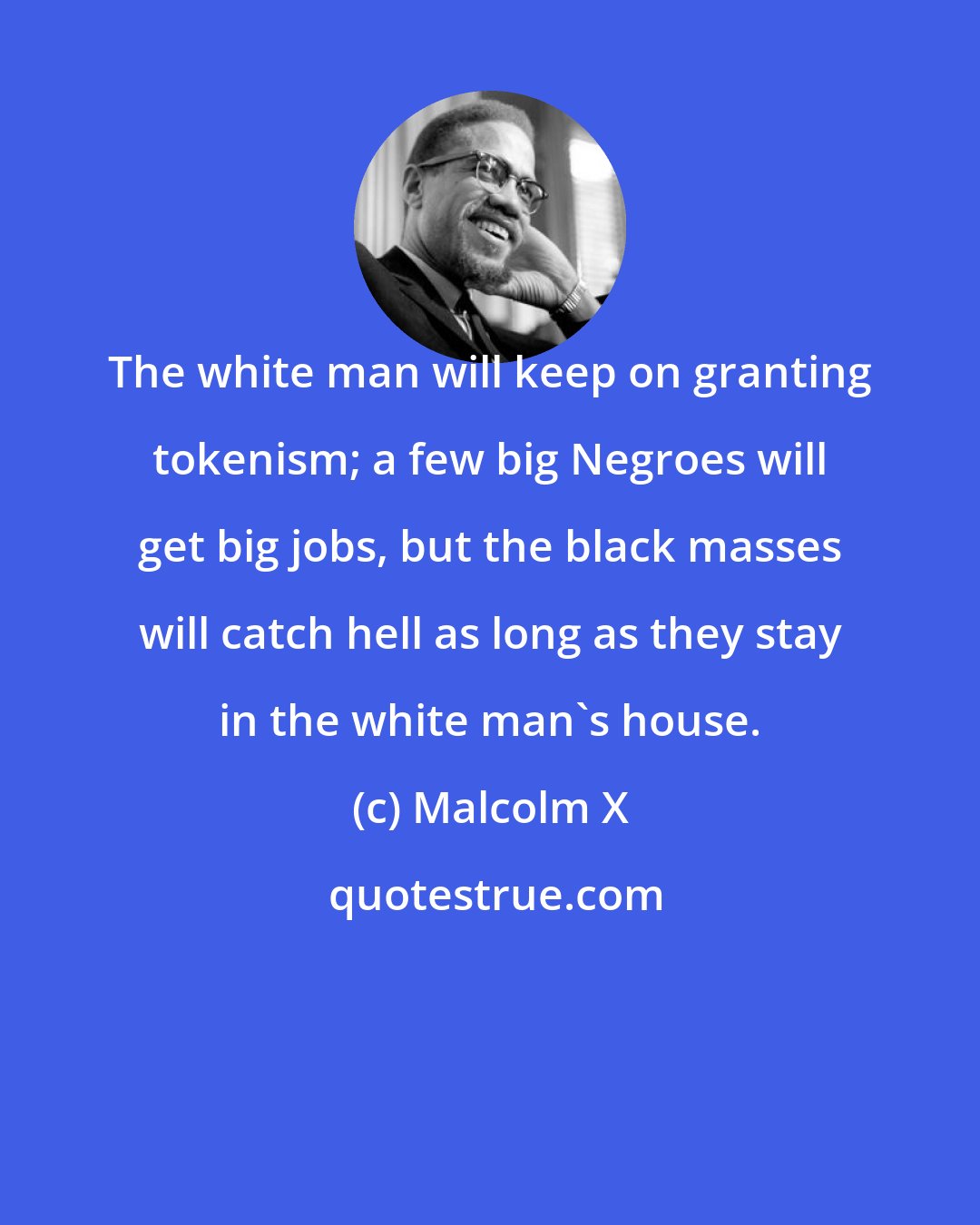 Malcolm X: The white man will keep on granting tokenism; a few big Negroes will get big jobs, but the black masses will catch hell as long as they stay in the white man's house.