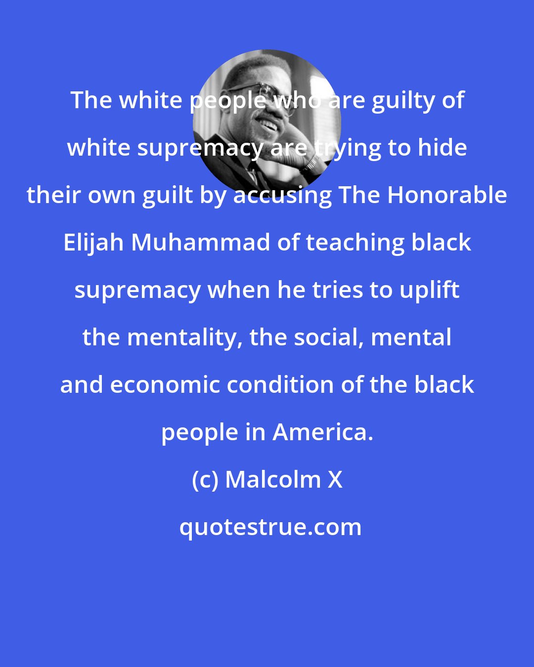 Malcolm X: The white people who are guilty of white supremacy are trying to hide their own guilt by accusing The Honorable Elijah Muhammad of teaching black supremacy when he tries to uplift the mentality, the social, mental and economic condition of the black people in America.