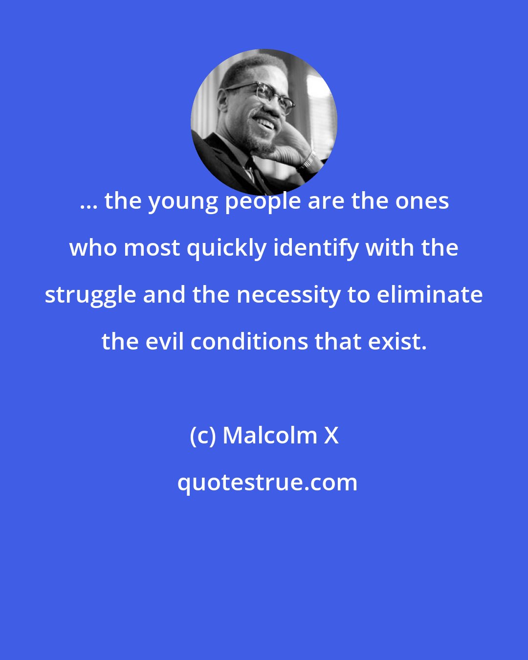 Malcolm X: ... the young people are the ones who most quickly identify with the struggle and the necessity to eliminate the evil conditions that exist.