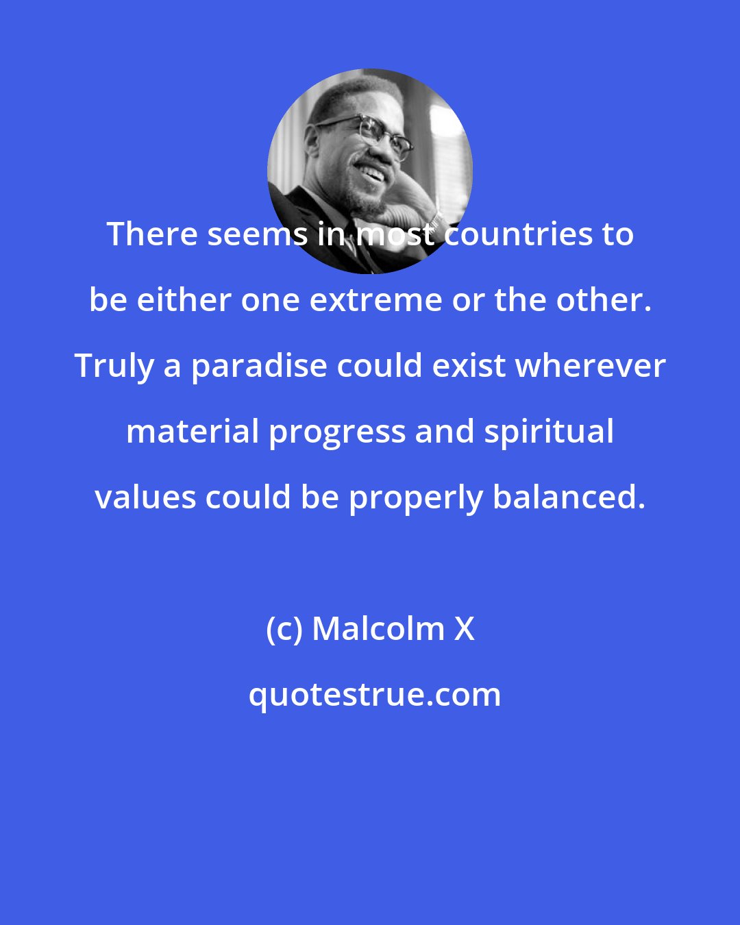 Malcolm X: There seems in most countries to be either one extreme or the other. Truly a paradise could exist wherever material progress and spiritual values could be properly balanced.