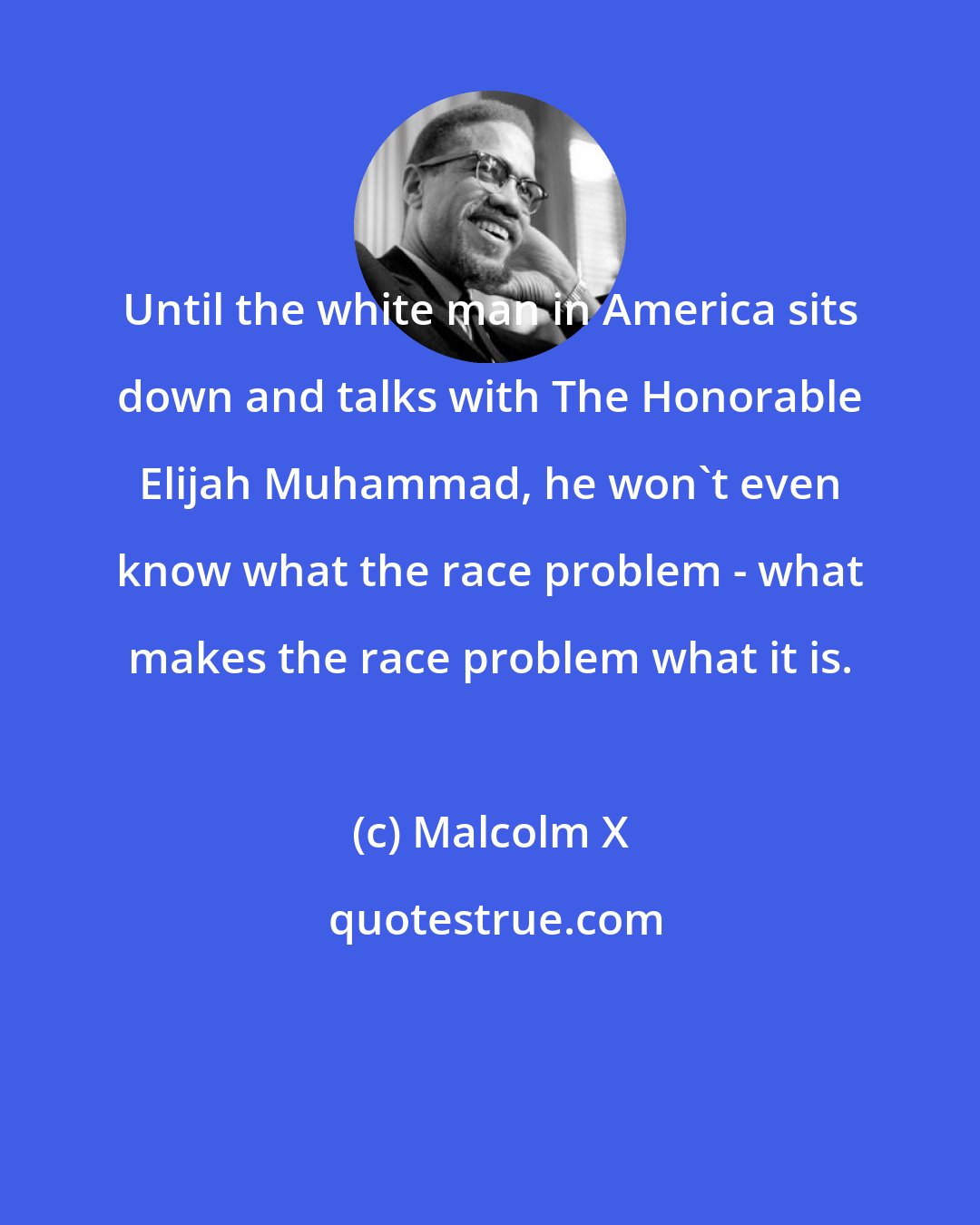 Malcolm X: Until the white man in America sits down and talks with The Honorable Elijah Muhammad, he won't even know what the race problem - what makes the race problem what it is.