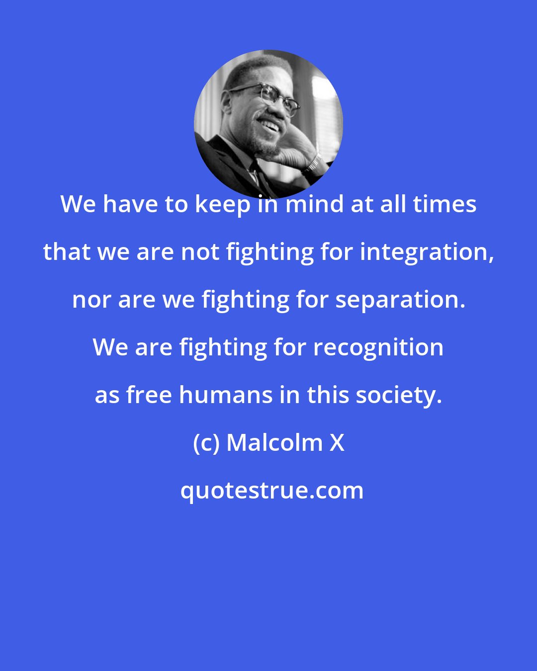 Malcolm X: We have to keep in mind at all times that we are not fighting for integration, nor are we fighting for separation. We are fighting for recognition as free humans in this society.