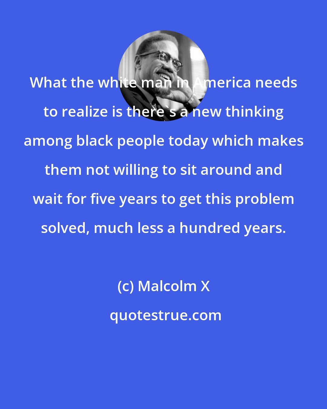 Malcolm X: What the white man in America needs to realize is there's a new thinking among black people today which makes them not willing to sit around and wait for five years to get this problem solved, much less a hundred years.