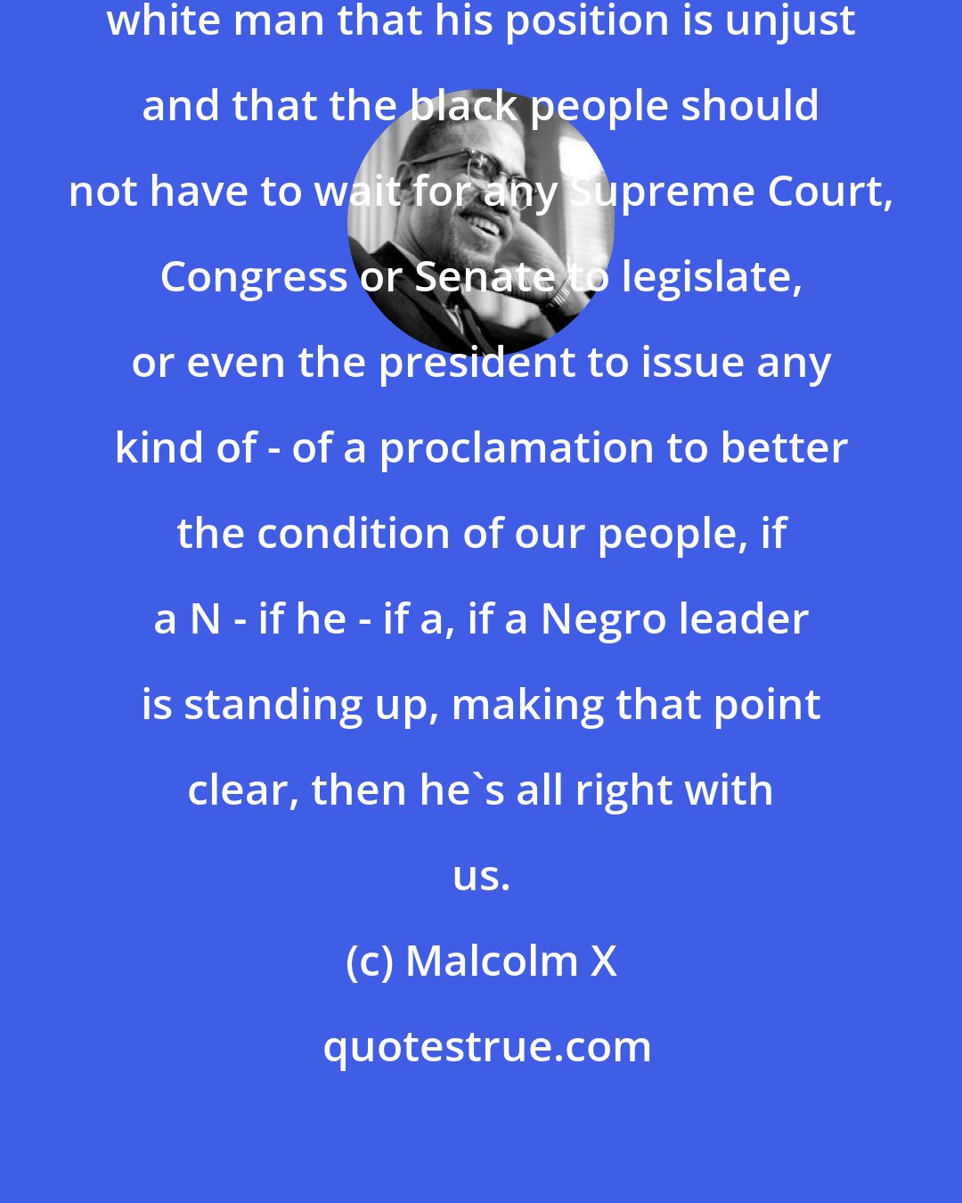 Malcolm X: Whoever is standing up telling the white man that his position is unjust and that the black people should not have to wait for any Supreme Court, Congress or Senate to legislate, or even the president to issue any kind of - of a proclamation to better the condition of our people, if a N - if he - if a, if a Negro leader is standing up, making that point clear, then he's all right with us.