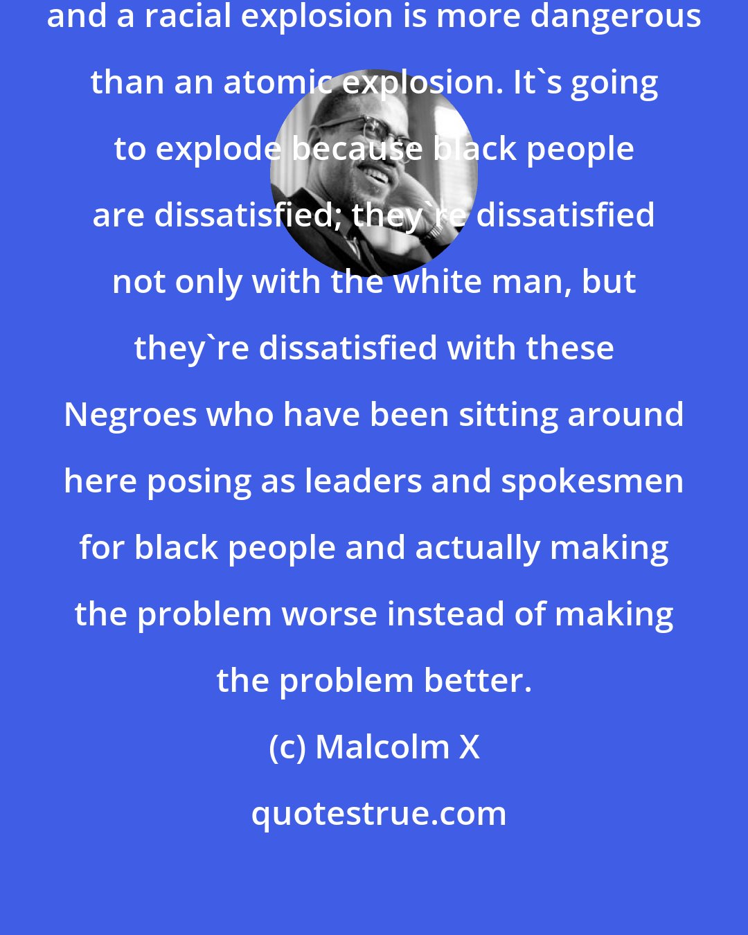 Malcolm X: You're going to have a racial explosion, and a racial explosion is more dangerous than an atomic explosion. It's going to explode because black people are dissatisfied; they're dissatisfied not only with the white man, but they're dissatisfied with these Negroes who have been sitting around here posing as leaders and spokesmen for black people and actually making the problem worse instead of making the problem better.