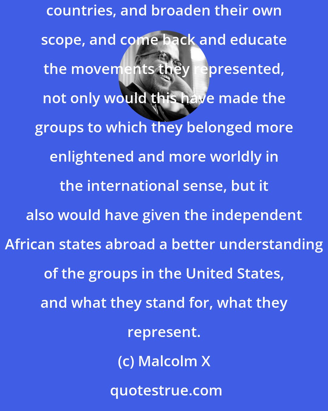 Malcolm X: If the various groups in America had been less selfish and had permitted different representatives from the groups to travel into foreign countries, and broaden their own scope, and come back and educate the movements they represented, not only would this have made the groups to which they belonged more enlightened and more worldly in the international sense, but it also would have given the independent African states abroad a better understanding of the groups in the United States, and what they stand for, what they represent.