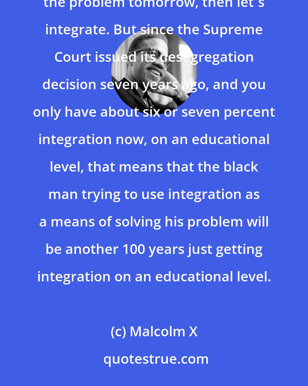 Malcolm X: We're primarily interested in solving the problem of 20 million black people. And if integration is going to solve the problem tomorrow, then let's integrate. But since the Supreme Court issued its desegregation decision seven years ago, and you only have about six or seven percent integration now, on an educational level, that means that the black man trying to use integration as a means of solving his problem will be another 100 years just getting integration on an educational level.