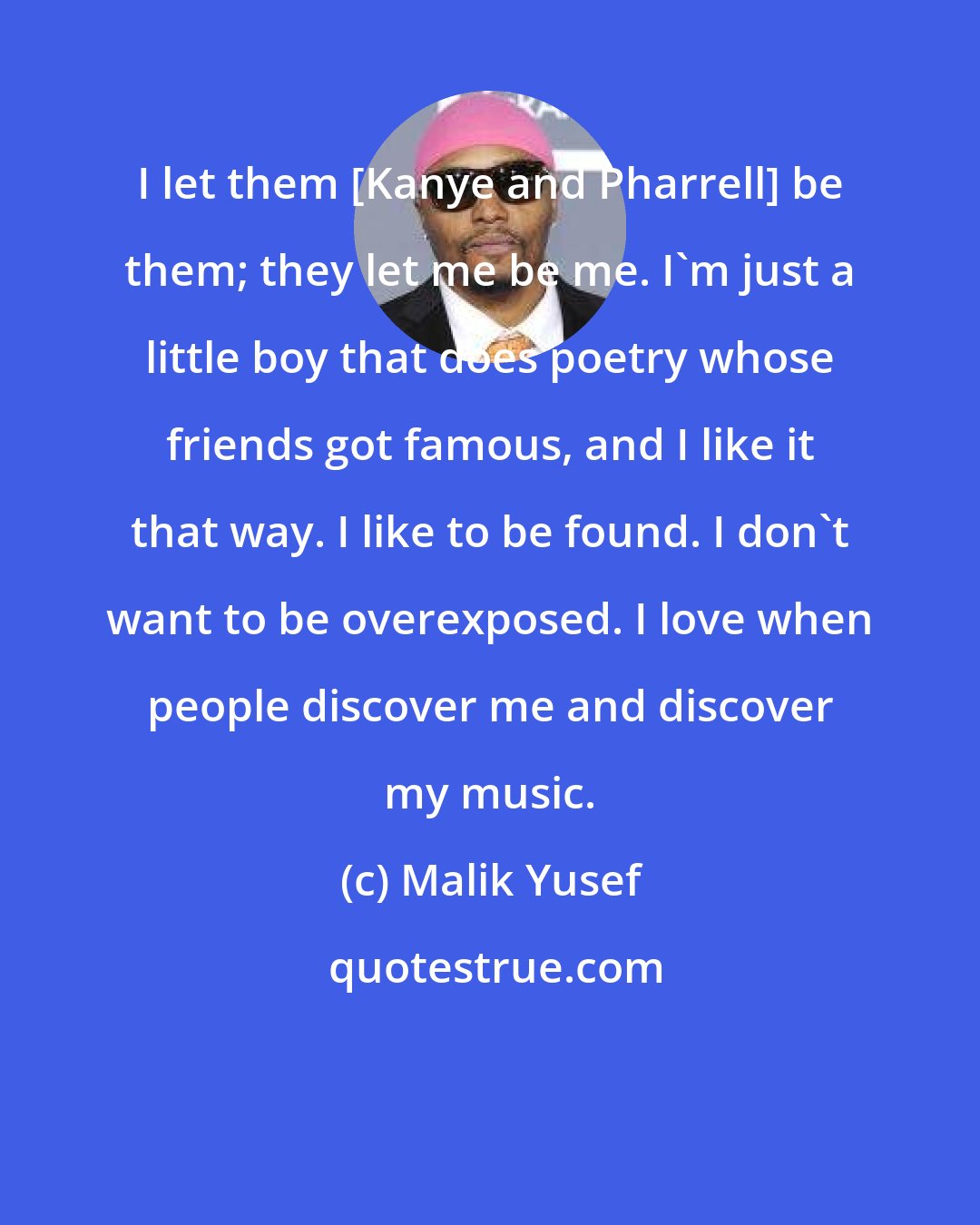 Malik Yusef: I let them [Kanye and Pharrell] be them; they let me be me. I'm just a little boy that does poetry whose friends got famous, and I like it that way. I like to be found. I don't want to be overexposed. I love when people discover me and discover my music.