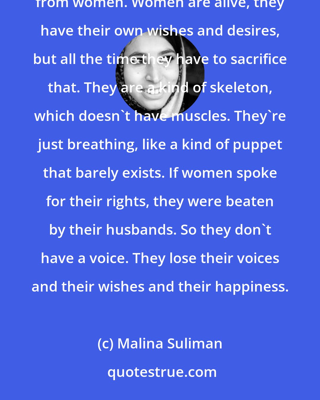 Malina Suliman: I have always used the burqa because men are using the burqa in the name of culture and religion to take freedom from women. Women are alive, they have their own wishes and desires, but all the time they have to sacrifice that. They are a kind of skeleton, which doesn't have muscles. They're just breathing, like a kind of puppet that barely exists. If women spoke for their rights, they were beaten by their husbands. So they don't have a voice. They lose their voices and their wishes and their happiness.
