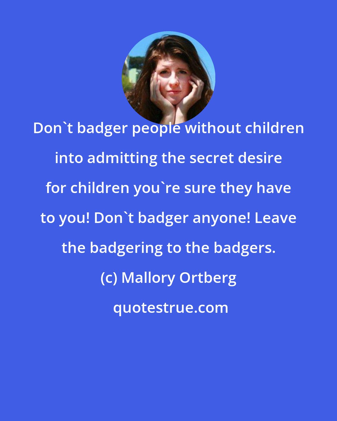 Mallory Ortberg: Don't badger people without children into admitting the secret desire for children you're sure they have to you! Don't badger anyone! Leave the badgering to the badgers.