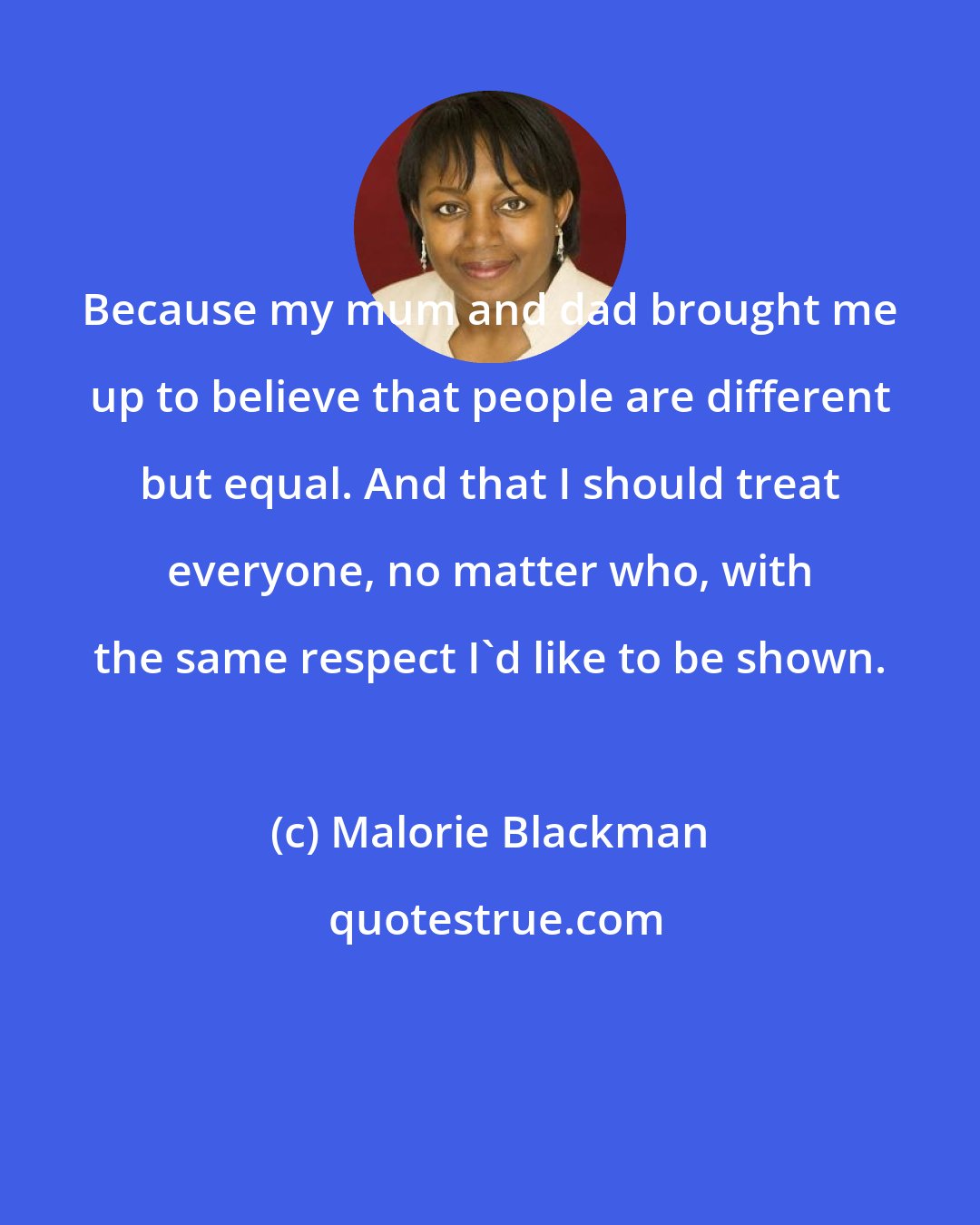 Malorie Blackman: Because my mum and dad brought me up to believe that people are different but equal. And that I should treat everyone, no matter who, with the same respect I'd like to be shown.