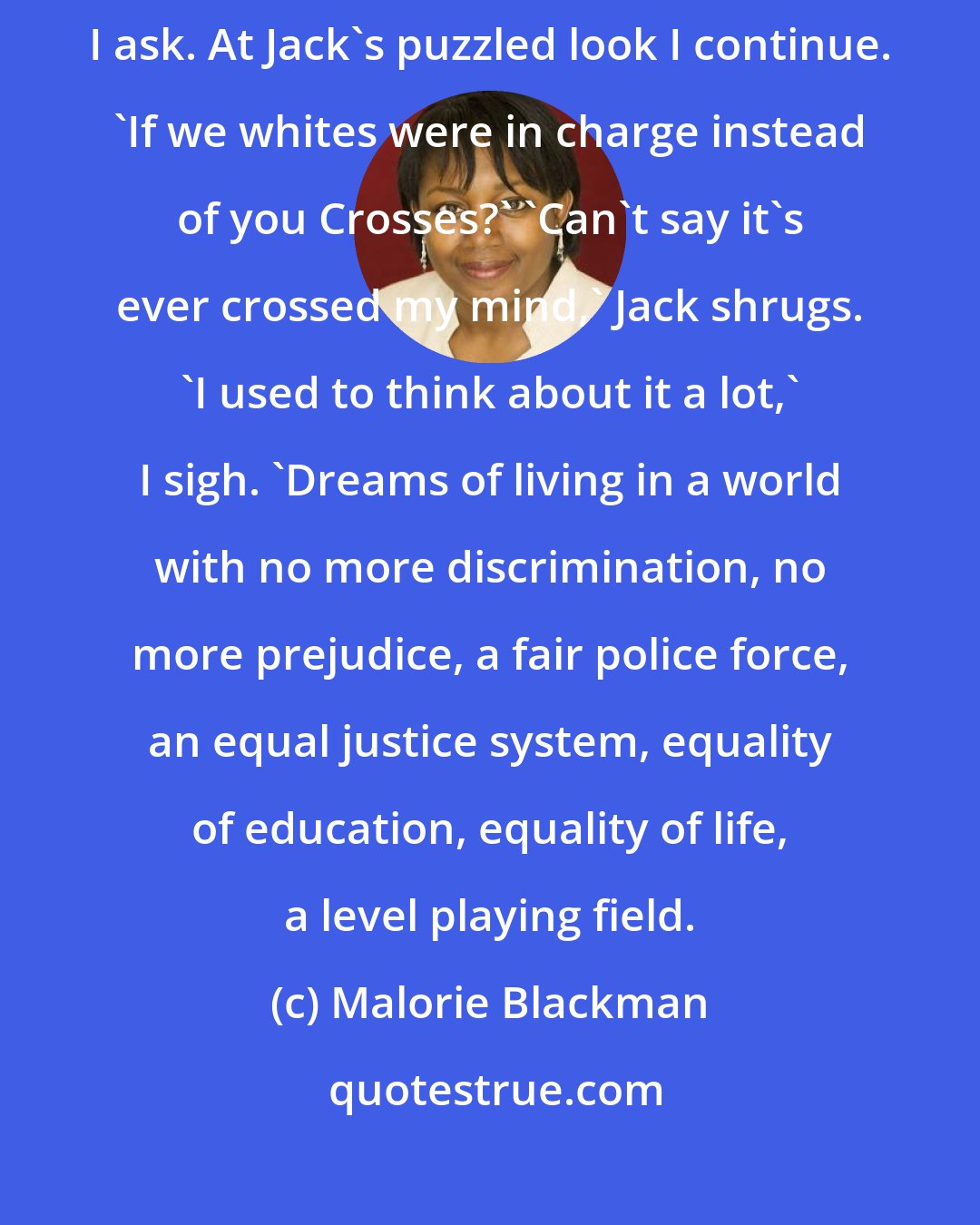 Malorie Blackman: D'you ever wonder what it would be like if our positions were reversed?' I ask. At Jack's puzzled look I continue. 'If we whites were in charge instead of you Crosses?' 'Can't say it's ever crossed my mind,' Jack shrugs. 'I used to think about it a lot,' I sigh. 'Dreams of living in a world with no more discrimination, no more prejudice, a fair police force, an equal justice system, equality of education, equality of life, a level playing field.