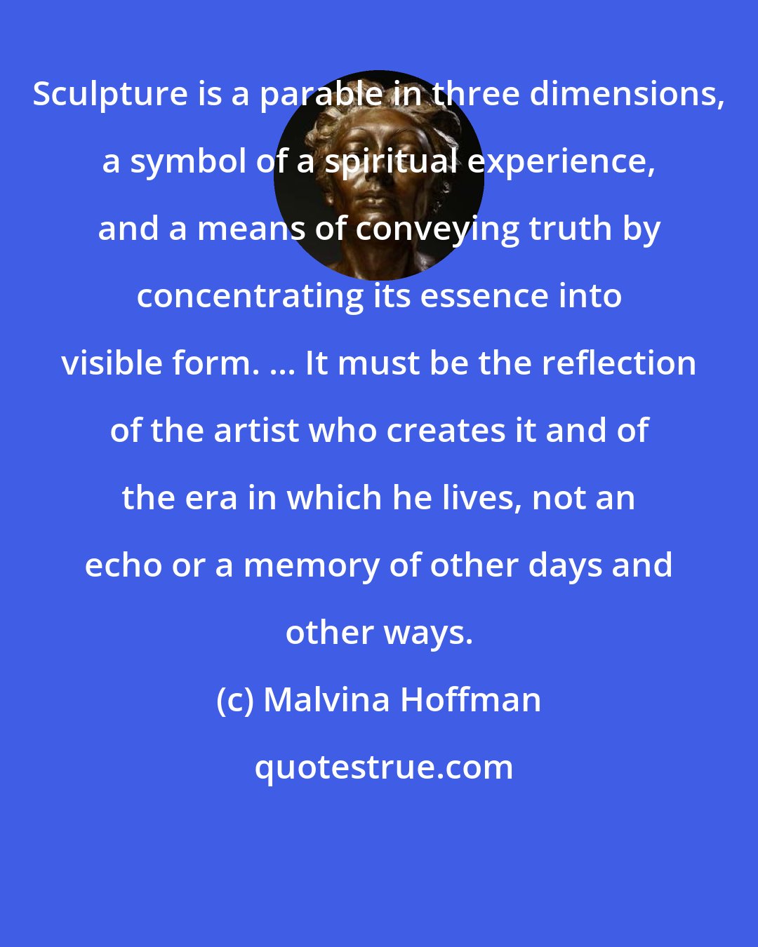 Malvina Hoffman: Sculpture is a parable in three dimensions, a symbol of a spiritual experience, and a means of conveying truth by concentrating its essence into visible form. ... It must be the reflection of the artist who creates it and of the era in which he lives, not an echo or a memory of other days and other ways.