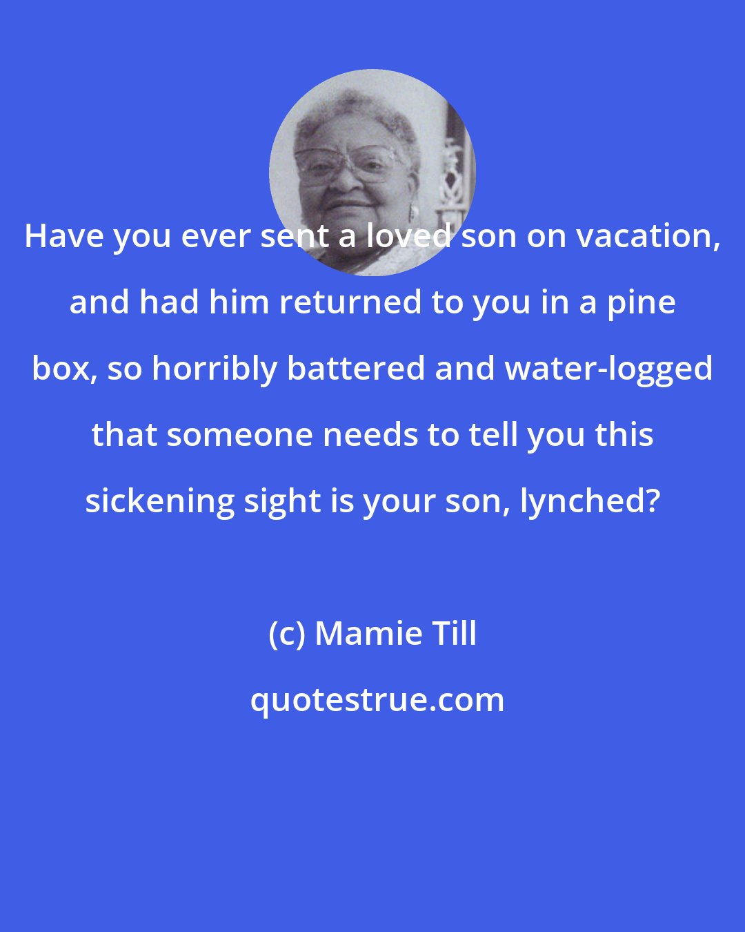 Mamie Till: Have you ever sent a loved son on vacation, and had him returned to you in a pine box, so horribly battered and water-logged that someone needs to tell you this sickening sight is your son, lynched?