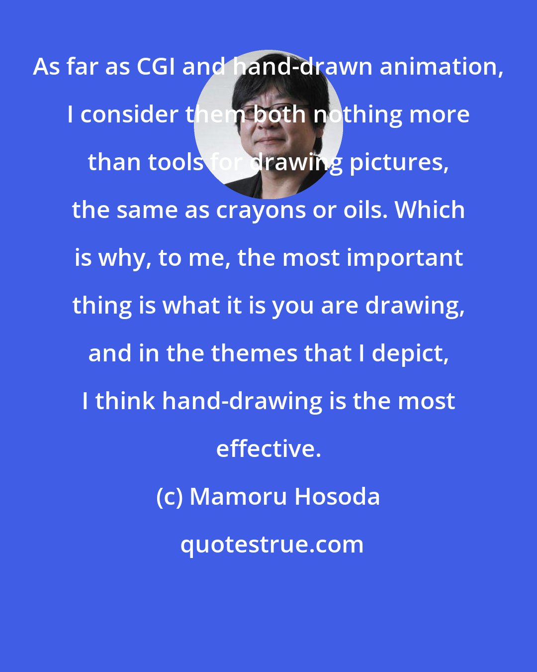 Mamoru Hosoda: As far as CGI and hand-drawn animation, I consider them both nothing more than tools for drawing pictures, the same as crayons or oils. Which is why, to me, the most important thing is what it is you are drawing, and in the themes that I depict, I think hand-drawing is the most effective.