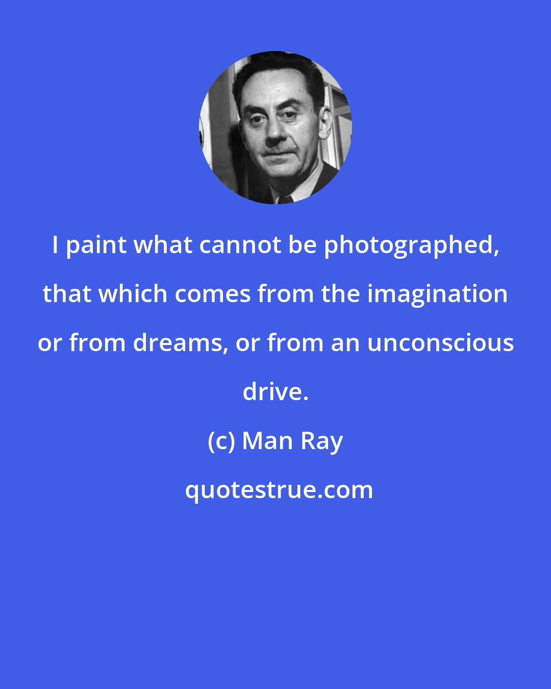 Man Ray: I paint what cannot be photographed, that which comes from the imagination or from dreams, or from an unconscious drive.