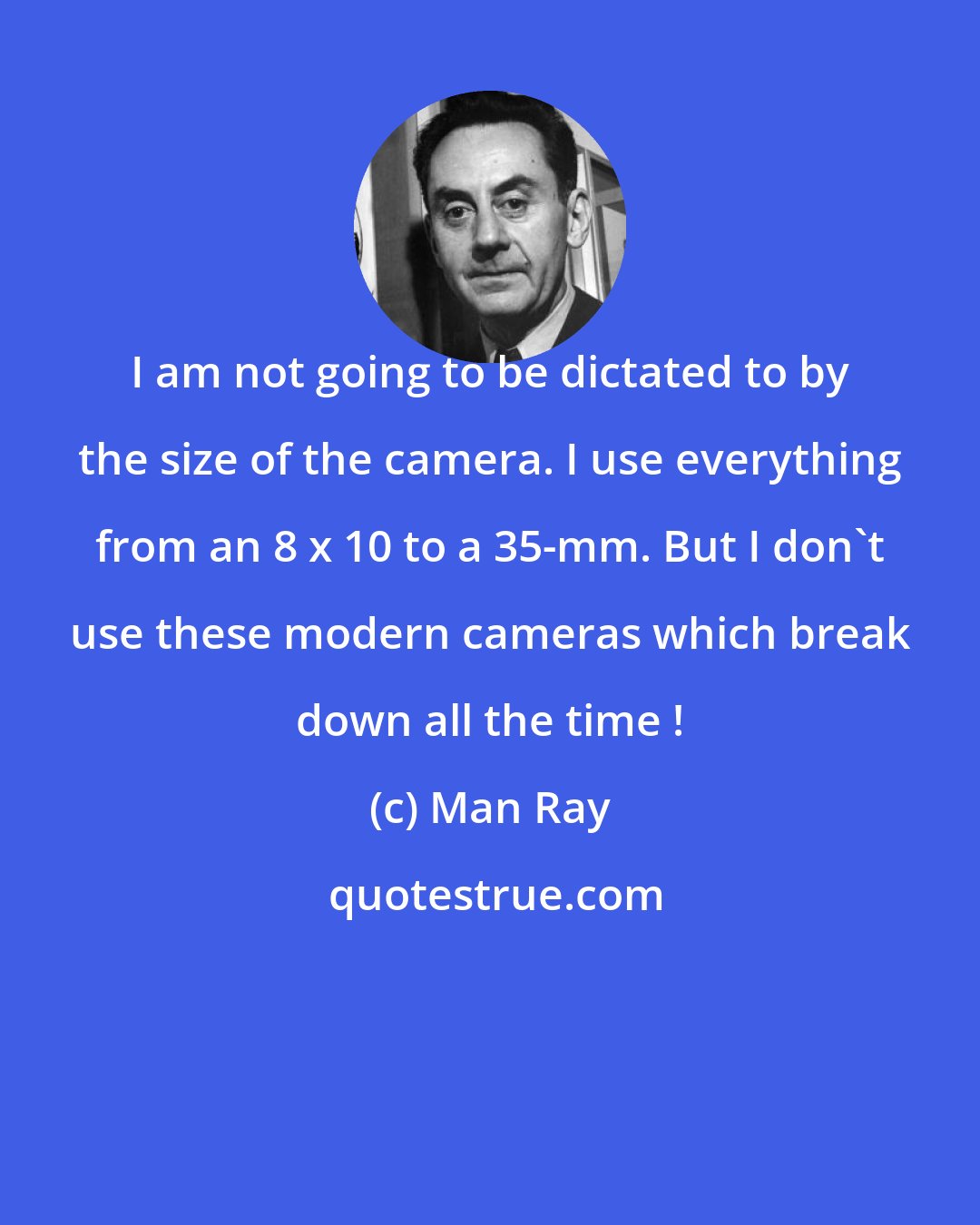 Man Ray: I am not going to be dictated to by the size of the camera. I use everything from an 8 x 10 to a 35-mm. But I don't use these modern cameras which break down all the time !