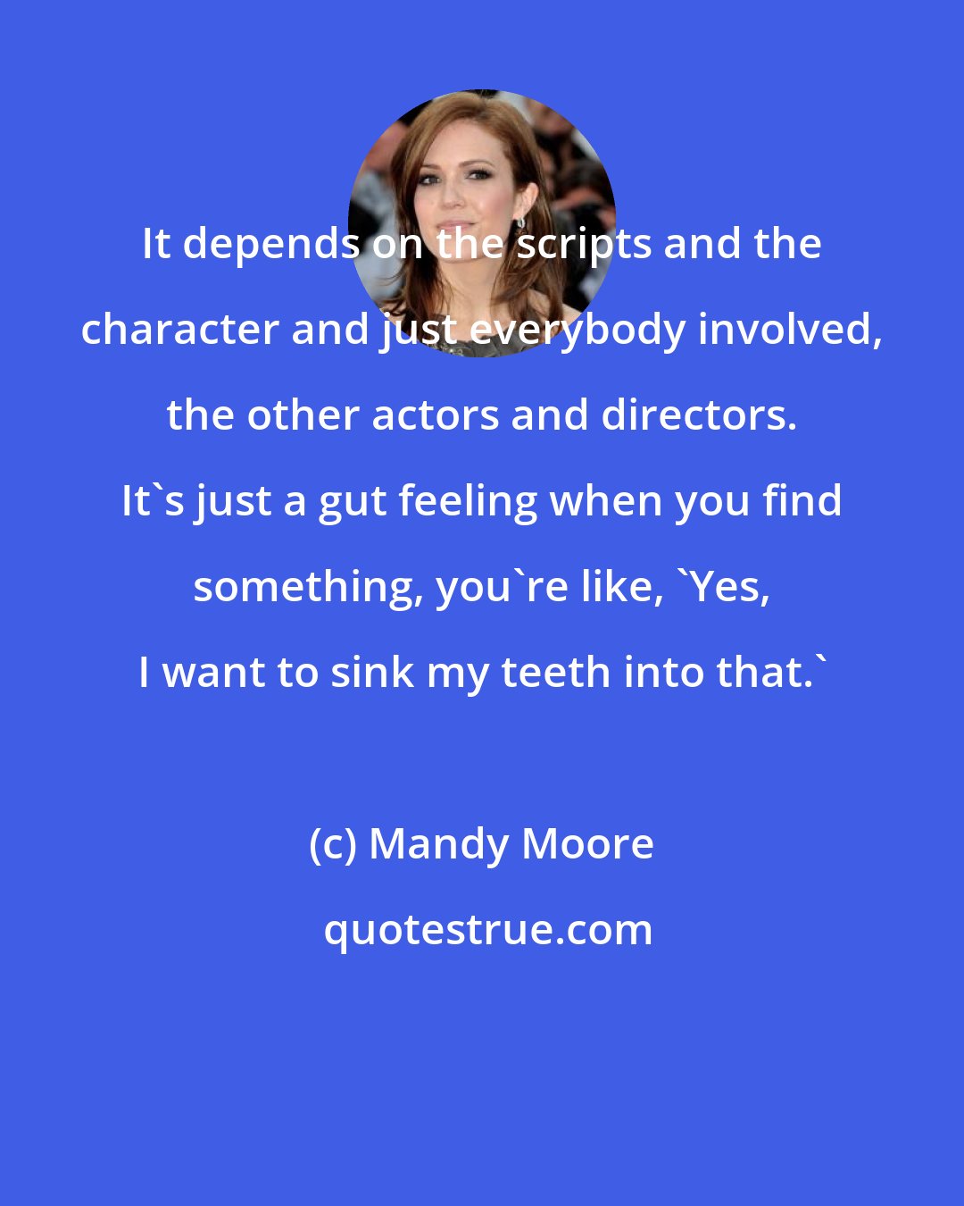 Mandy Moore: It depends on the scripts and the character and just everybody involved, the other actors and directors. It's just a gut feeling when you find something, you're like, 'Yes, I want to sink my teeth into that.'