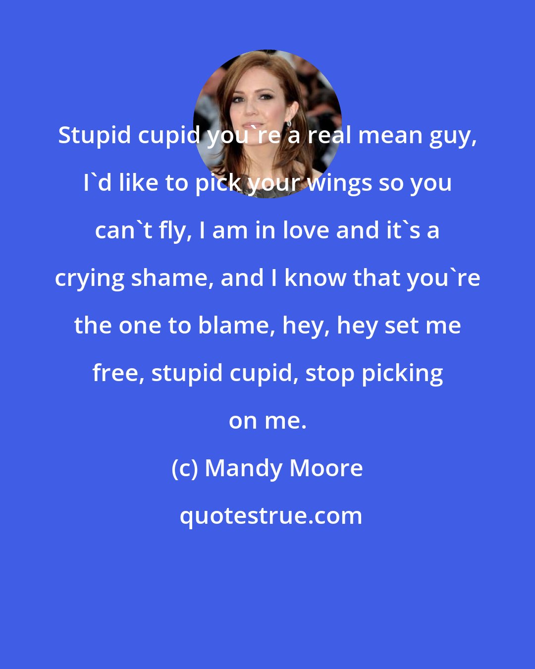 Mandy Moore: Stupid cupid you're a real mean guy, I'd like to pick your wings so you can't fly, I am in love and it's a crying shame, and I know that you're the one to blame, hey, hey set me free, stupid cupid, stop picking on me.