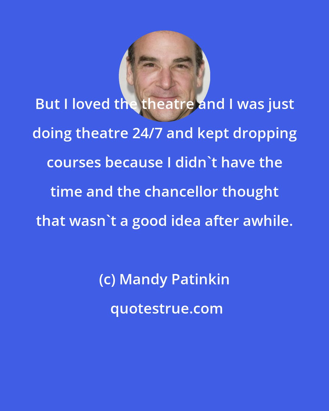 Mandy Patinkin: But I loved the theatre and I was just doing theatre 24/7 and kept dropping courses because I didn't have the time and the chancellor thought that wasn't a good idea after awhile.