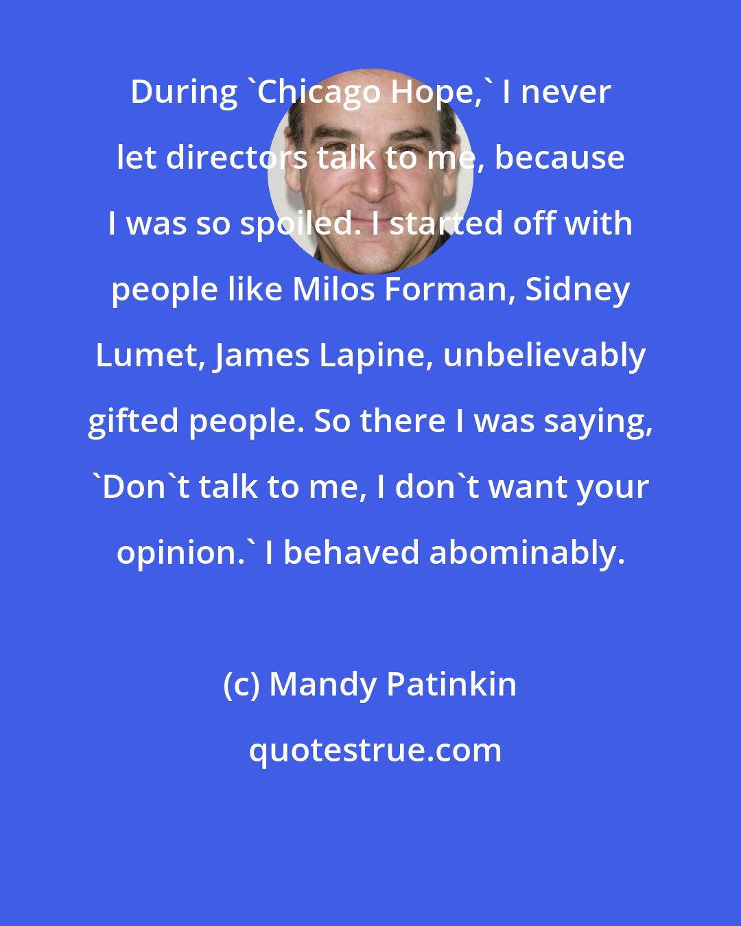 Mandy Patinkin: During 'Chicago Hope,' I never let directors talk to me, because I was so spoiled. I started off with people like Milos Forman, Sidney Lumet, James Lapine, unbelievably gifted people. So there I was saying, 'Don't talk to me, I don't want your opinion.' I behaved abominably.