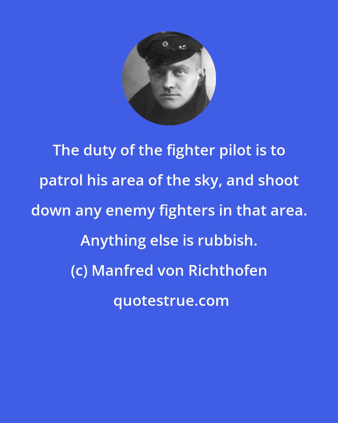 Manfred von Richthofen: The duty of the fighter pilot is to patrol his area of the sky, and shoot down any enemy fighters in that area. Anything else is rubbish.