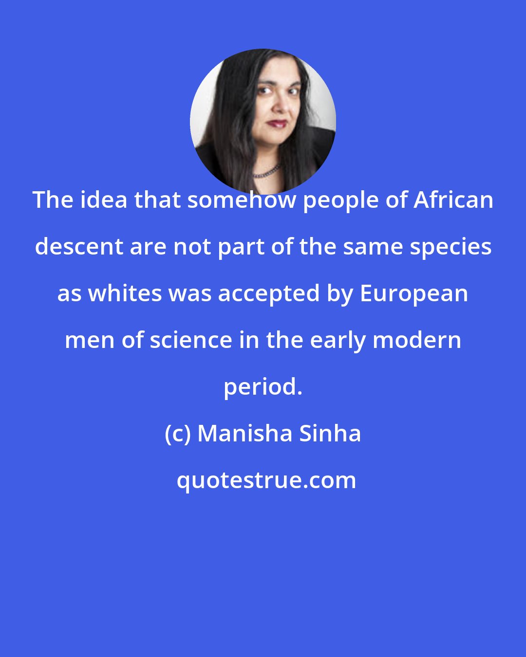 Manisha Sinha: The idea that somehow people of African descent are not part of the same species as whites was accepted by European men of science in the early modern period.