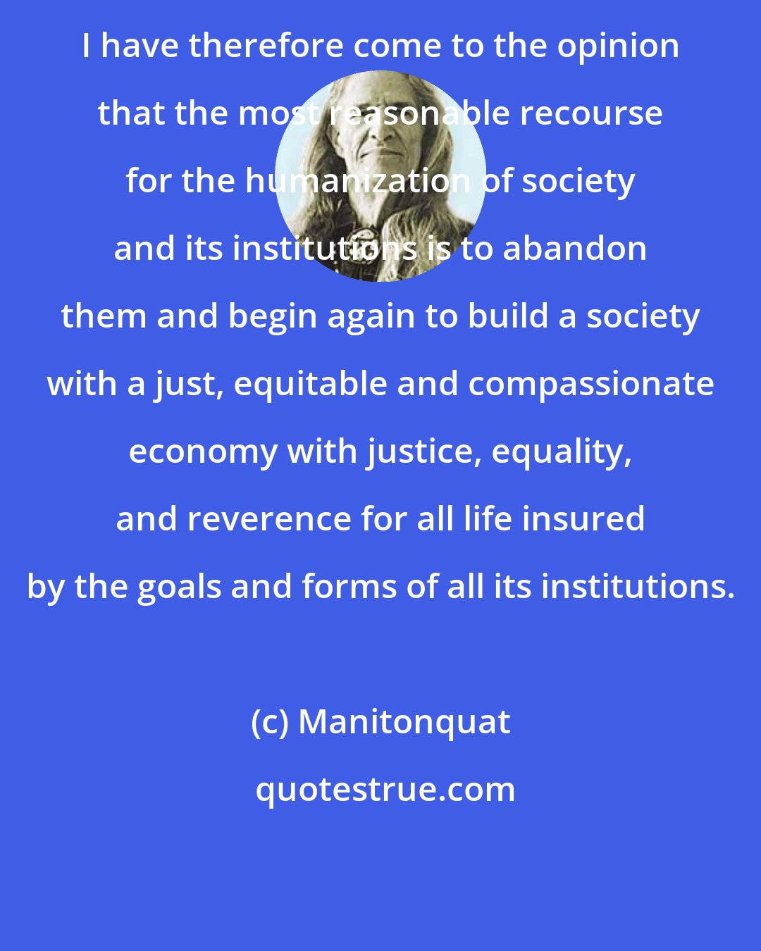 Manitonquat: I have therefore come to the opinion that the most reasonable recourse for the humanization of society and its institutions is to abandon them and begin again to build a society with a just, equitable and compassionate economy with justice, equality, and reverence for all life insured by the goals and forms of all its institutions.