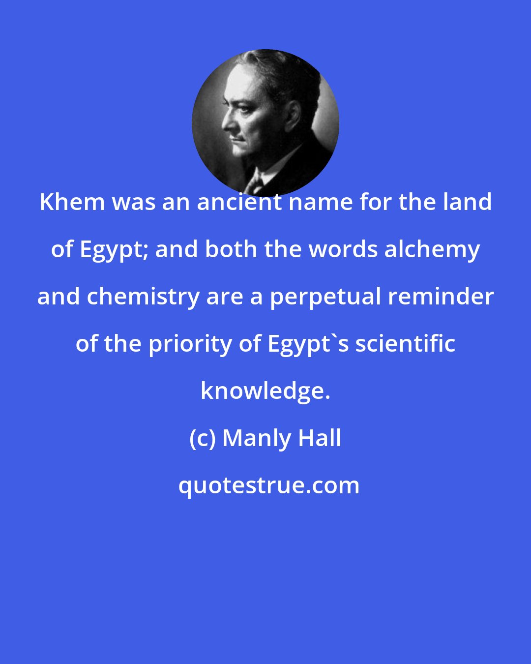 Manly Hall: Khem was an ancient name for the land of Egypt; and both the words alchemy and chemistry are a perpetual reminder of the priority of Egypt's scientific knowledge.